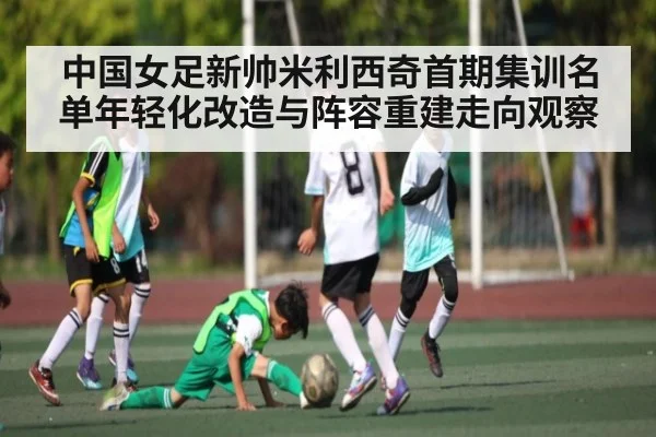 中国女足新帅米利西奇首期集训名单年轻化改造与阵容重建走向观察